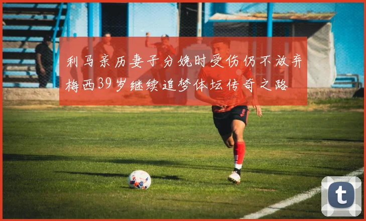 利马亲历妻子分娩时受伤仍不放弃梅西39岁继续追梦体坛传奇之路
