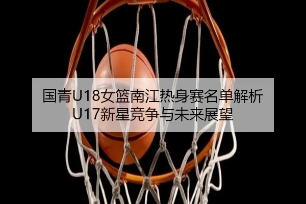 国青U18女篮南江热身赛名单解析 U17新星竞争与未来展望