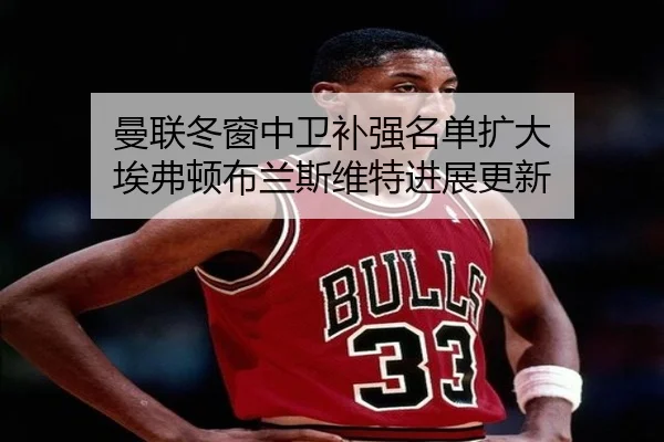 曼联冬窗中卫补强名单扩大 埃弗顿布兰斯维特进展更新