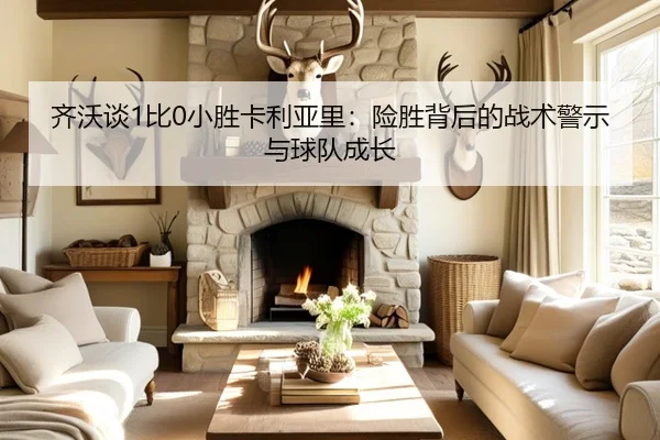 齐沃谈1比0小胜卡利亚里：险胜背后的战术警示与球队成长